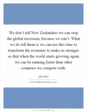 We don’t tell New Zealanders we can stop the global recession, because we can’t. What we do tell them is we can use this time to transform the economy to make us stronger so that when the world starts growing again we can be running faster than other countries we compete with Picture Quote #1