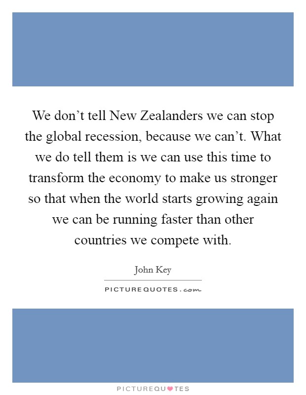We don't tell New Zealanders we can stop the global recession, because we can't. What we do tell them is we can use this time to transform the economy to make us stronger so that when the world starts growing again we can be running faster than other countries we compete with. Picture Quote #1