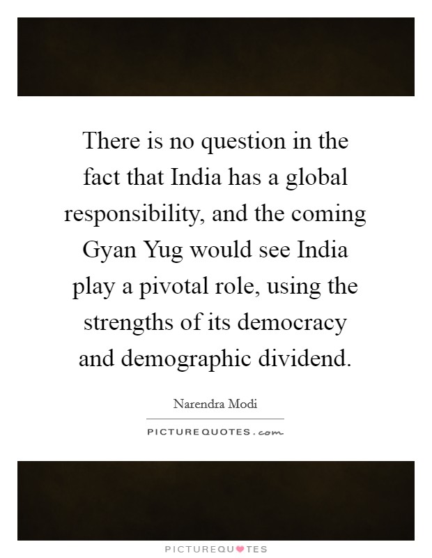 There is no question in the fact that India has a global responsibility, and the coming Gyan Yug would see India play a pivotal role, using the strengths of its democracy and demographic dividend. Picture Quote #1