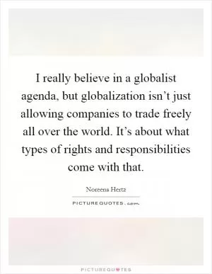 I really believe in a globalist agenda, but globalization isn’t just allowing companies to trade freely all over the world. It’s about what types of rights and responsibilities come with that Picture Quote #1