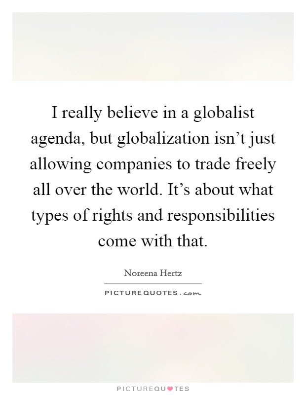I really believe in a globalist agenda, but globalization isn't just allowing companies to trade freely all over the world. It's about what types of rights and responsibilities come with that. Picture Quote #1