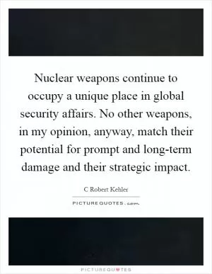 Nuclear weapons continue to occupy a unique place in global security affairs. No other weapons, in my opinion, anyway, match their potential for prompt and long-term damage and their strategic impact Picture Quote #1
