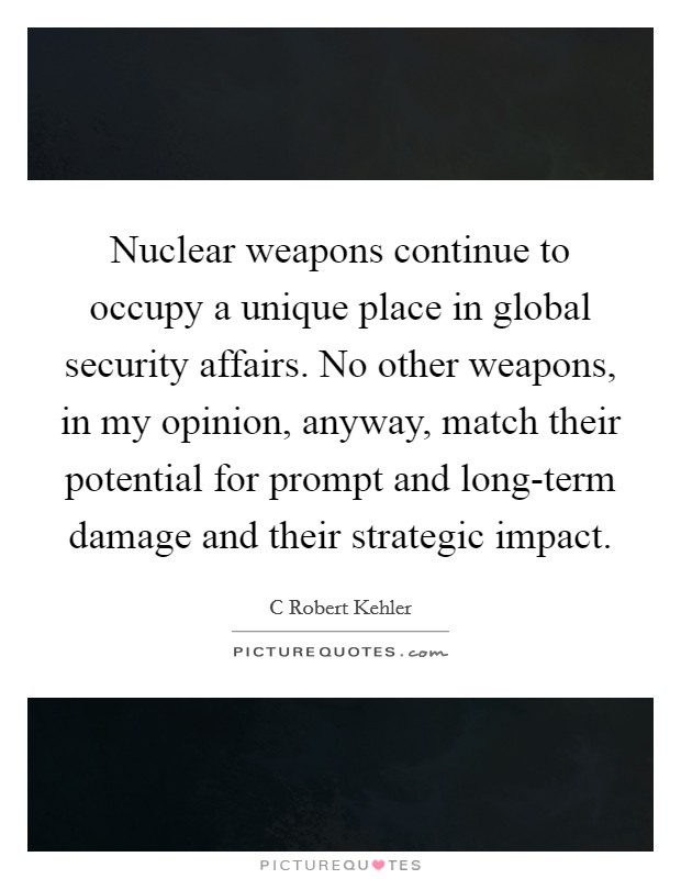 Nuclear weapons continue to occupy a unique place in global security affairs. No other weapons, in my opinion, anyway, match their potential for prompt and long-term damage and their strategic impact. Picture Quote #1