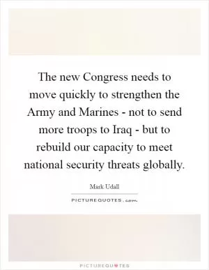 The new Congress needs to move quickly to strengthen the Army and Marines - not to send more troops to Iraq - but to rebuild our capacity to meet national security threats globally Picture Quote #1