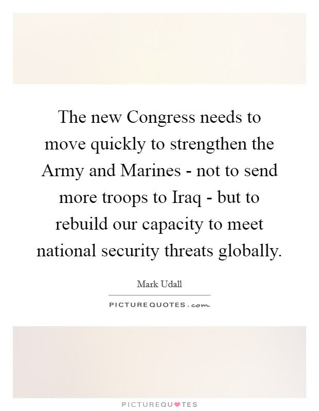 The new Congress needs to move quickly to strengthen the Army and Marines - not to send more troops to Iraq - but to rebuild our capacity to meet national security threats globally. Picture Quote #1