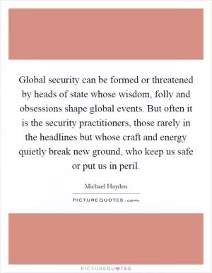 Global security can be formed or threatened by heads of state whose wisdom, folly and obsessions shape global events. But often it is the security practitioners, those rarely in the headlines but whose craft and energy quietly break new ground, who keep us safe or put us in peril Picture Quote #1