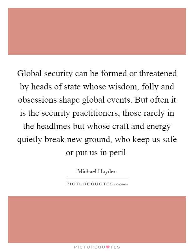 Global security can be formed or threatened by heads of state whose wisdom, folly and obsessions shape global events. But often it is the security practitioners, those rarely in the headlines but whose craft and energy quietly break new ground, who keep us safe or put us in peril. Picture Quote #1