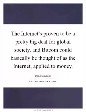 The Internet’s proven to be a pretty big deal for global society, and Bitcoin could basically be thought of as the Internet, applied to money Picture Quote #1