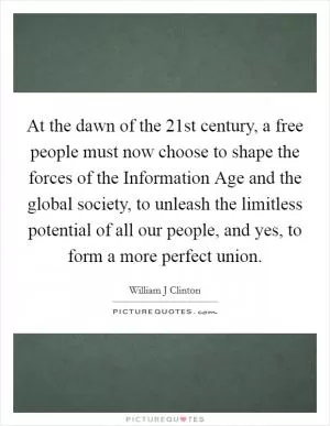 At the dawn of the 21st century, a free people must now choose to shape the forces of the Information Age and the global society, to unleash the limitless potential of all our people, and yes, to form a more perfect union Picture Quote #1