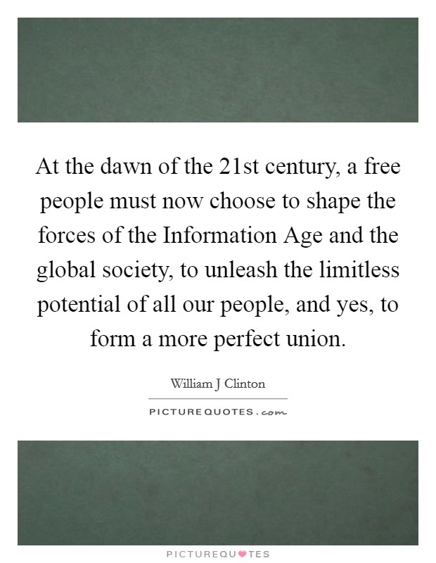 At the dawn of the 21st century, a free people must now choose to shape the forces of the Information Age and the global society, to unleash the limitless potential of all our people, and yes, to form a more perfect union. Picture Quote #1