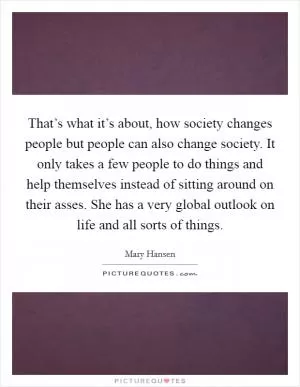 That’s what it’s about, how society changes people but people can also change society. It only takes a few people to do things and help themselves instead of sitting around on their asses. She has a very global outlook on life and all sorts of things Picture Quote #1