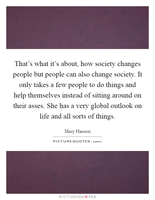 That's what it's about, how society changes people but people can also change society. It only takes a few people to do things and help themselves instead of sitting around on their asses. She has a very global outlook on life and all sorts of things. Picture Quote #1