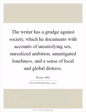 The writer has a grudge against society, which he documents with accounts of unsatisfying sex, unrealized ambition, unmitigated loneliness, and a sense of local and global distress Picture Quote #1