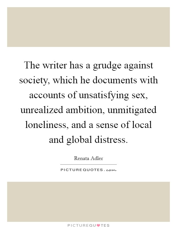 The writer has a grudge against society, which he documents with accounts of unsatisfying sex, unrealized ambition, unmitigated loneliness, and a sense of local and global distress. Picture Quote #1