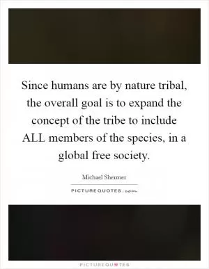 Since humans are by nature tribal, the overall goal is to expand the concept of the tribe to include ALL members of the species, in a global free society Picture Quote #1