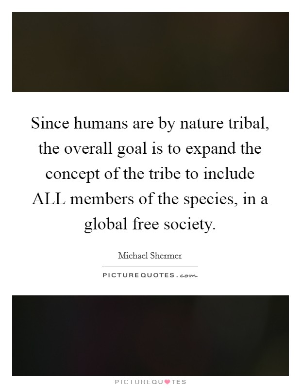 Since humans are by nature tribal, the overall goal is to expand the concept of the tribe to include ALL members of the species, in a global free society. Picture Quote #1