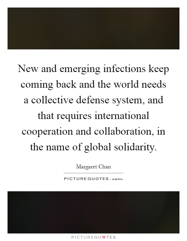 New and emerging infections keep coming back and the world needs a collective defense system, and that requires international cooperation and collaboration, in the name of global solidarity. Picture Quote #1