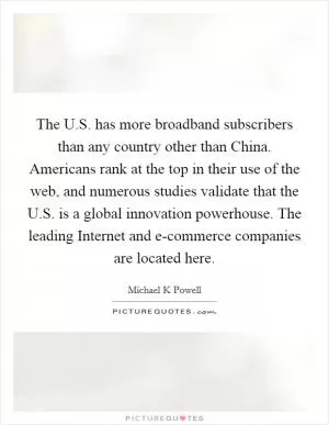 The U.S. has more broadband subscribers than any country other than China. Americans rank at the top in their use of the web, and numerous studies validate that the U.S. is a global innovation powerhouse. The leading Internet and e-commerce companies are located here Picture Quote #1