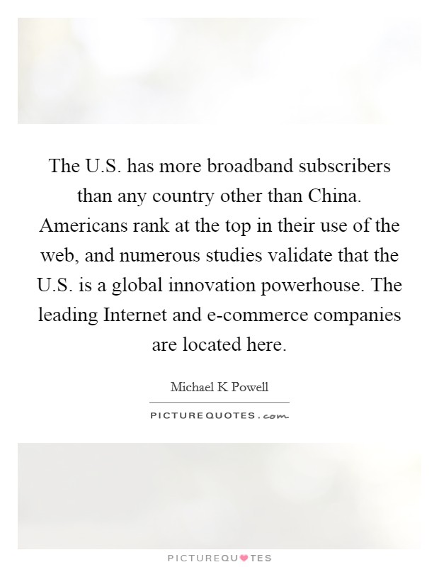 The U.S. has more broadband subscribers than any country other than China. Americans rank at the top in their use of the web, and numerous studies validate that the U.S. is a global innovation powerhouse. The leading Internet and e-commerce companies are located here. Picture Quote #1
