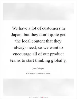 We have a lot of customers in Japan, but they don’t quite get the local content that they always need, so we want to encourage all of our product teams to start thinking globally Picture Quote #1