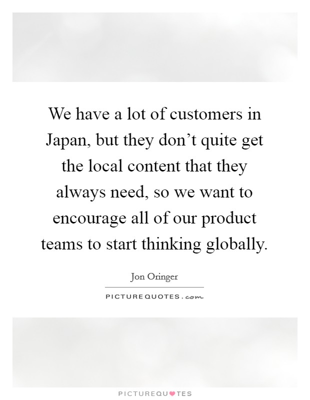We have a lot of customers in Japan, but they don't quite get the local content that they always need, so we want to encourage all of our product teams to start thinking globally. Picture Quote #1