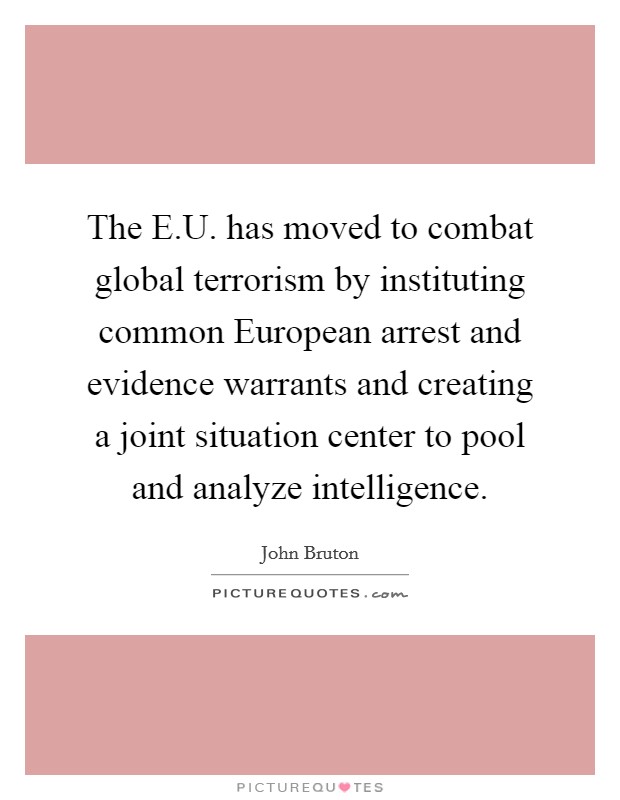 The E.U. has moved to combat global terrorism by instituting common European arrest and evidence warrants and creating a joint situation center to pool and analyze intelligence. Picture Quote #1