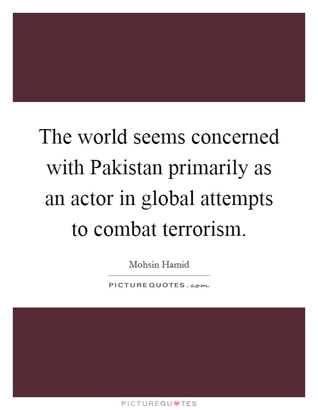The world seems concerned with Pakistan primarily as an actor in global attempts to combat terrorism. Picture Quote #1