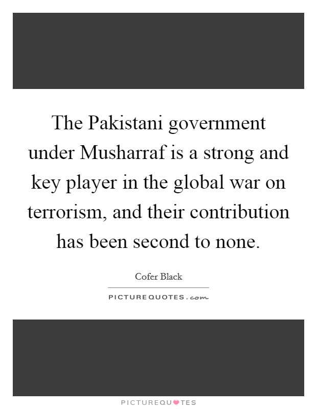 The Pakistani government under Musharraf is a strong and key player in the global war on terrorism, and their contribution has been second to none. Picture Quote #1