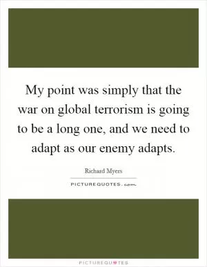 My point was simply that the war on global terrorism is going to be a long one, and we need to adapt as our enemy adapts Picture Quote #1