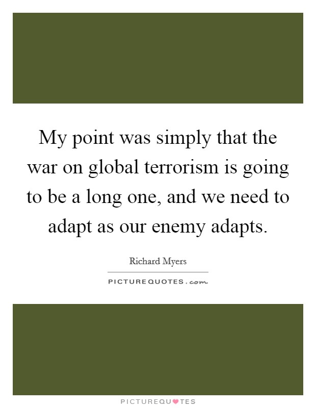 My point was simply that the war on global terrorism is going to be a long one, and we need to adapt as our enemy adapts. Picture Quote #1