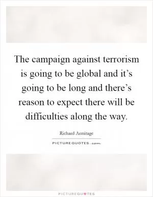 The campaign against terrorism is going to be global and it’s going to be long and there’s reason to expect there will be difficulties along the way Picture Quote #1