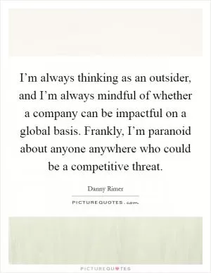 I’m always thinking as an outsider, and I’m always mindful of whether a company can be impactful on a global basis. Frankly, I’m paranoid about anyone anywhere who could be a competitive threat Picture Quote #1