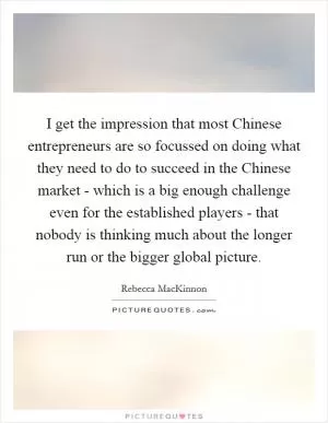 I get the impression that most Chinese entrepreneurs are so focussed on doing what they need to do to succeed in the Chinese market - which is a big enough challenge even for the established players - that nobody is thinking much about the longer run or the bigger global picture Picture Quote #1
