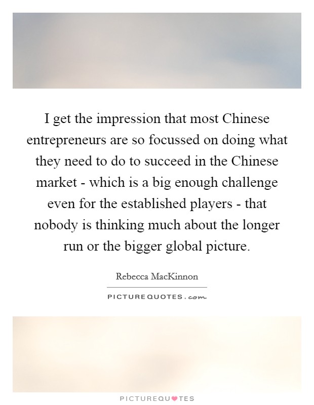 I get the impression that most Chinese entrepreneurs are so focussed on doing what they need to do to succeed in the Chinese market - which is a big enough challenge even for the established players - that nobody is thinking much about the longer run or the bigger global picture. Picture Quote #1