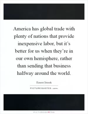 America has global trade with plenty of nations that provide inexpensive labor, but it’s better for us when they’re in our own hemisphere, rather than sending that business halfway around the world Picture Quote #1