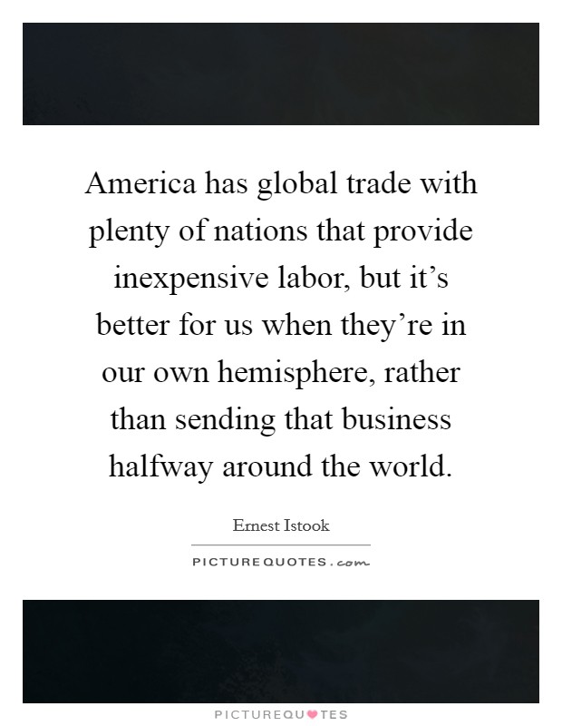 America has global trade with plenty of nations that provide inexpensive labor, but it's better for us when they're in our own hemisphere, rather than sending that business halfway around the world. Picture Quote #1
