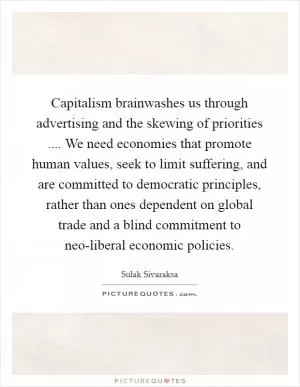 Capitalism brainwashes us through advertising and the skewing of priorities .... We need economies that promote human values, seek to limit suffering, and are committed to democratic principles, rather than ones dependent on global trade and a blind commitment to neo-liberal economic policies Picture Quote #1