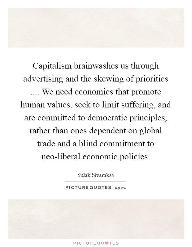 Capitalism brainwashes us through advertising and the skewing of priorities .... We need economies that promote human values, seek to limit suffering, and are committed to democratic principles, rather than ones dependent on global trade and a blind commitment to neo-liberal economic policies. Picture Quote #1