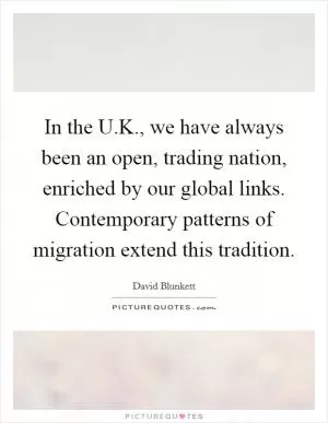 In the U.K., we have always been an open, trading nation, enriched by our global links. Contemporary patterns of migration extend this tradition Picture Quote #1