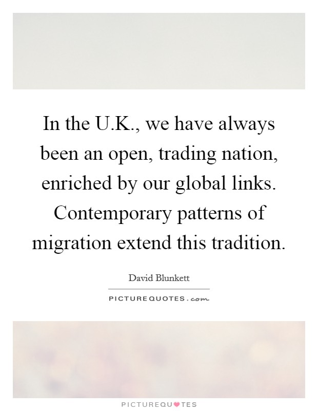 In the U.K., we have always been an open, trading nation, enriched by our global links. Contemporary patterns of migration extend this tradition. Picture Quote #1
