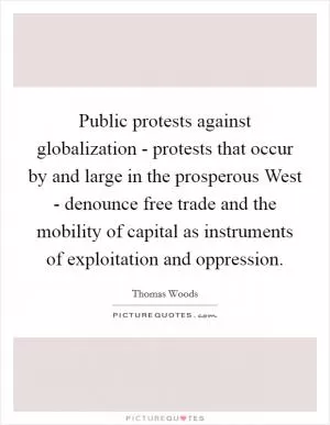 Public protests against globalization - protests that occur by and large in the prosperous West - denounce free trade and the mobility of capital as instruments of exploitation and oppression Picture Quote #1