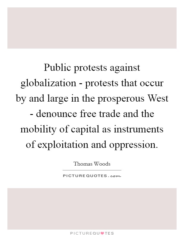 Public protests against globalization - protests that occur by and large in the prosperous West - denounce free trade and the mobility of capital as instruments of exploitation and oppression. Picture Quote #1