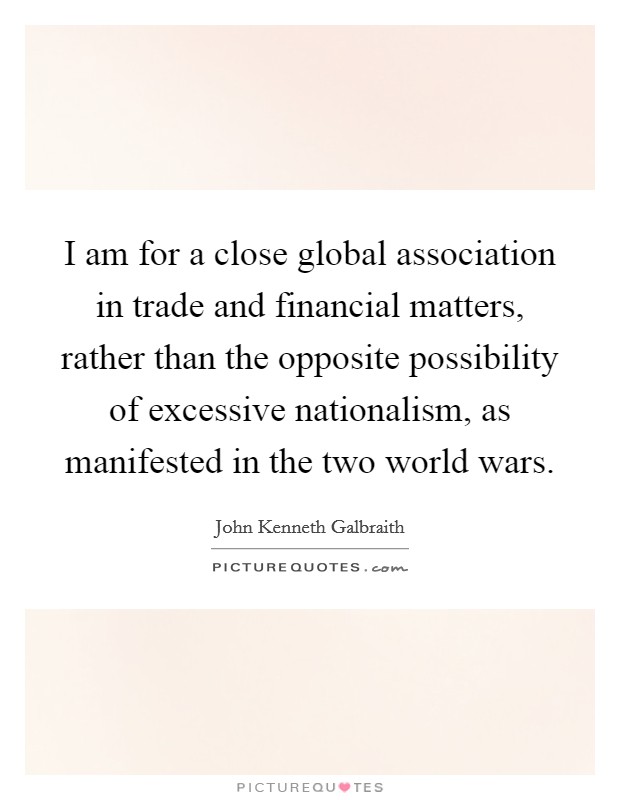 I am for a close global association in trade and financial matters, rather than the opposite possibility of excessive nationalism, as manifested in the two world wars. Picture Quote #1