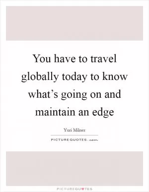 You have to travel globally today to know what’s going on and maintain an edge Picture Quote #1