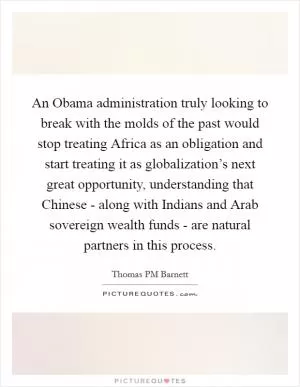 An Obama administration truly looking to break with the molds of the past would stop treating Africa as an obligation and start treating it as globalization’s next great opportunity, understanding that Chinese - along with Indians and Arab sovereign wealth funds - are natural partners in this process Picture Quote #1