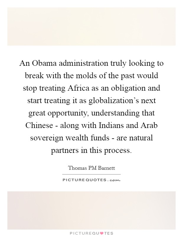 An Obama administration truly looking to break with the molds of the past would stop treating Africa as an obligation and start treating it as globalization's next great opportunity, understanding that Chinese - along with Indians and Arab sovereign wealth funds - are natural partners in this process. Picture Quote #1