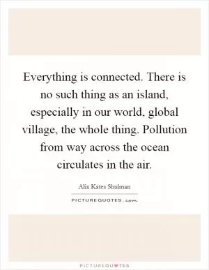 Everything is connected. There is no such thing as an island, especially in our world, global village, the whole thing. Pollution from way across the ocean circulates in the air Picture Quote #1