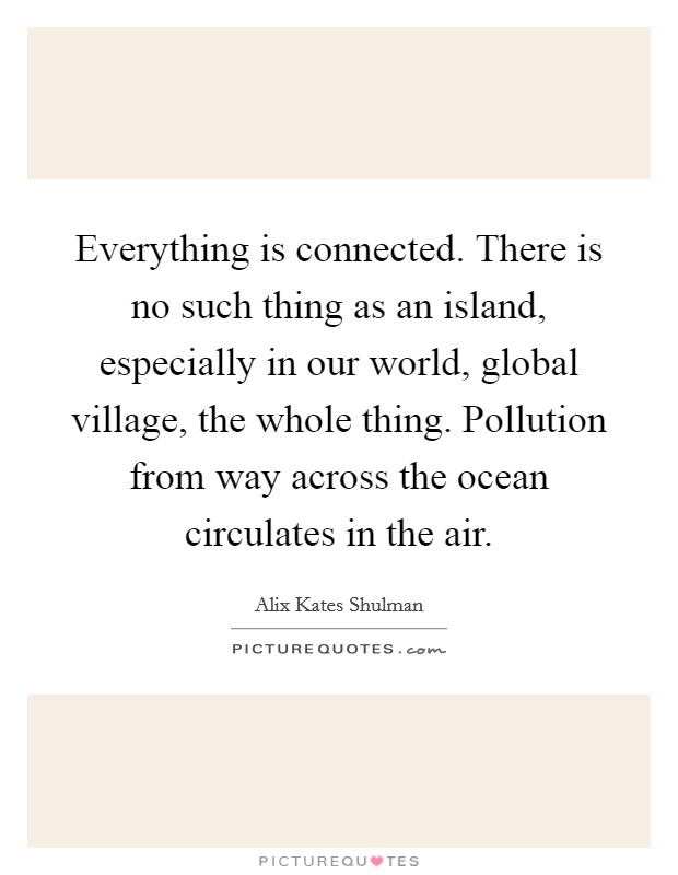 Everything is connected. There is no such thing as an island, especially in our world, global village, the whole thing. Pollution from way across the ocean circulates in the air. Picture Quote #1