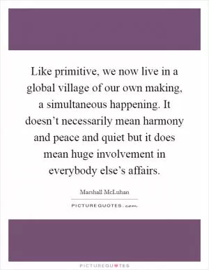 Like primitive, we now live in a global village of our own making, a simultaneous happening. It doesn’t necessarily mean harmony and peace and quiet but it does mean huge involvement in everybody else’s affairs Picture Quote #1