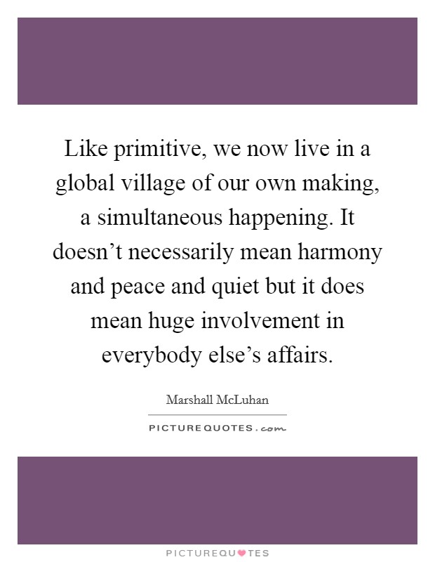 Like primitive, we now live in a global village of our own making, a simultaneous happening. It doesn't necessarily mean harmony and peace and quiet but it does mean huge involvement in everybody else's affairs. Picture Quote #1